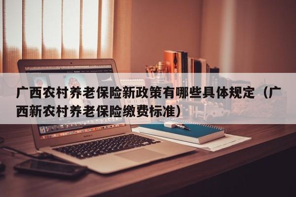 广西农村养老保险新政策有哪些具体规定（广西新农村养老保险缴费标准）