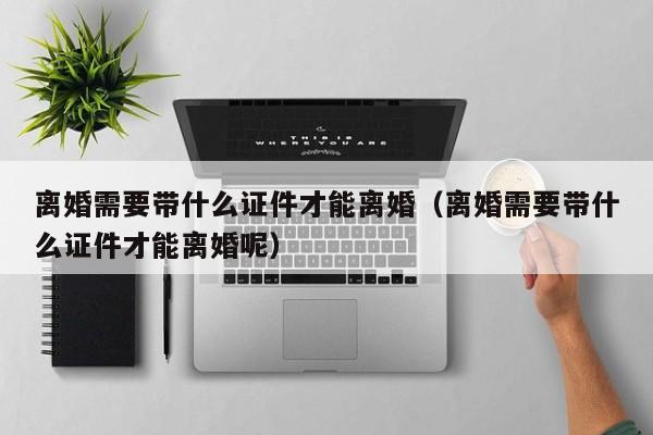离婚需要带什么证件才能离婚(离婚需要带什么证件才能离婚呢)