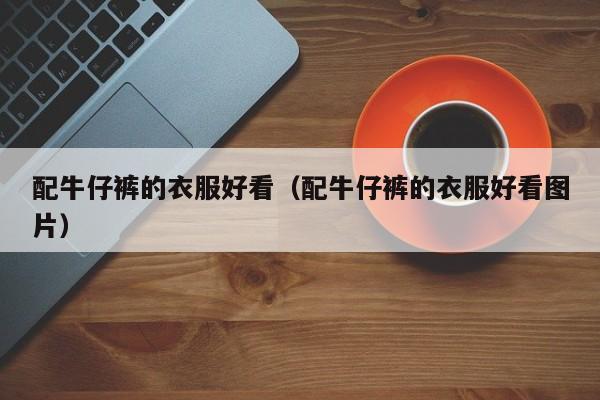 配牛仔裤的衣服好看(配牛仔裤的衣服好看图片)