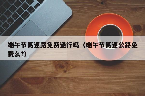 端午节高速路免费通行吗(端午节高速公路免费么?)
