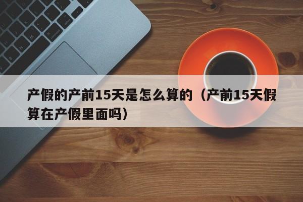产假的产前15天是怎么算的(产前15天假算在产假里面吗)