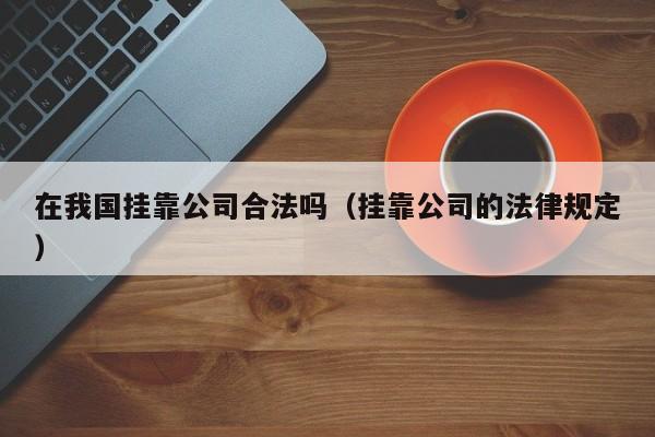 在我国挂靠公司合法吗(挂靠公司的法律规定)